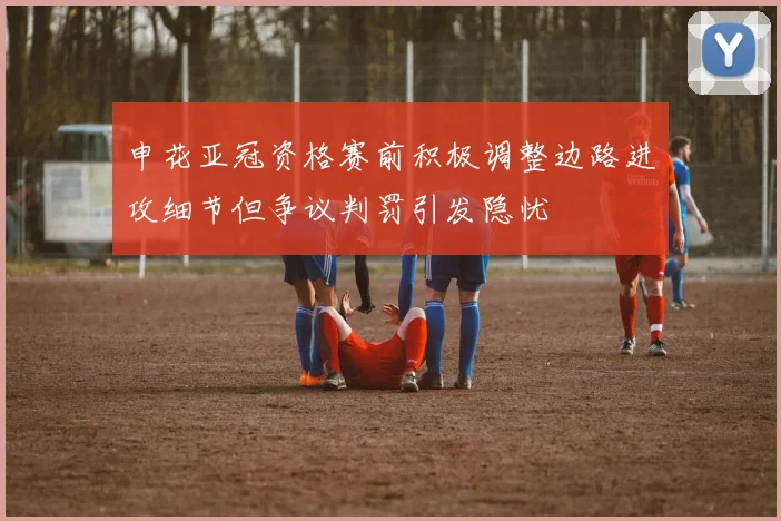 申花亚冠资格赛前积极调整边路进攻细节但争议判罚引发隐忧