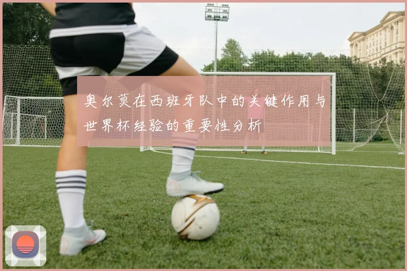 奥尔莫在西班牙队中的关键作用与世界杯经验的重要性分析