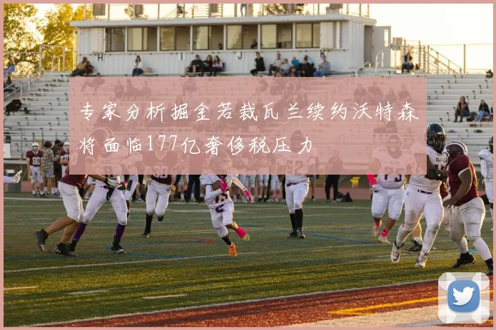专家分析掘金若裁瓦兰续约沃特森将面临177亿奢侈税压力