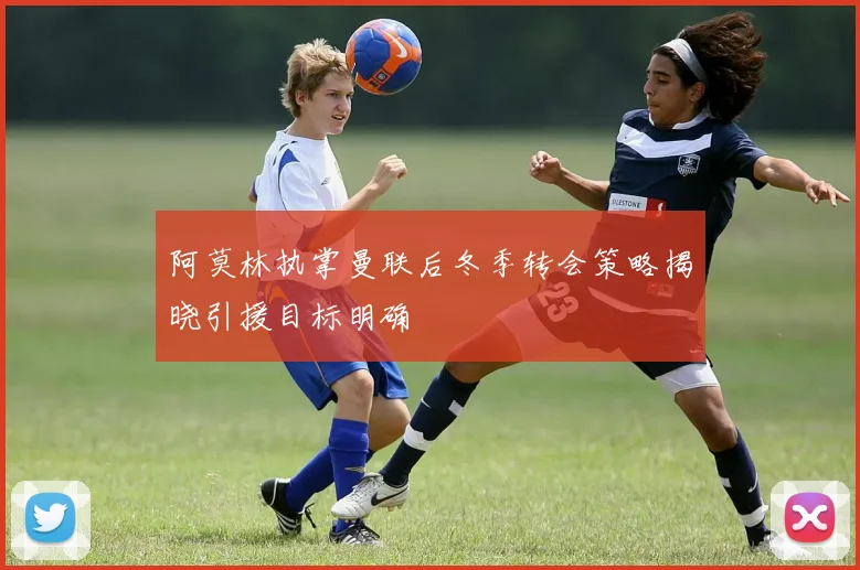 阿莫林执掌曼联后冬季转会策略揭晓引援目标明确